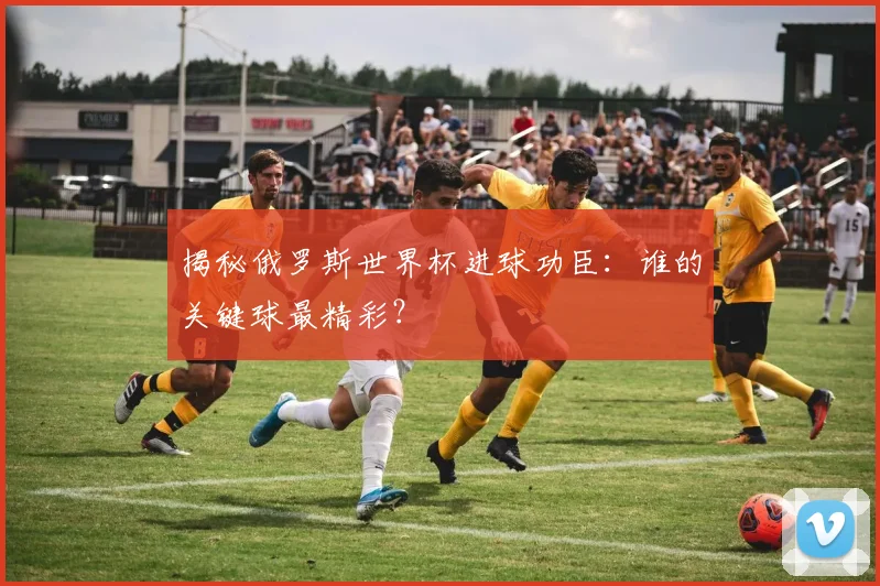 揭秘俄罗斯世界杯进球功臣：谁的关键球最精彩？