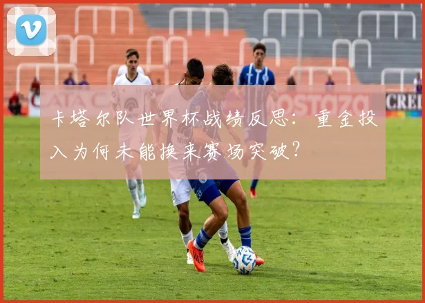 卡塔尔队世界杯战绩反思:重金投入为何未能换来赛场突破?