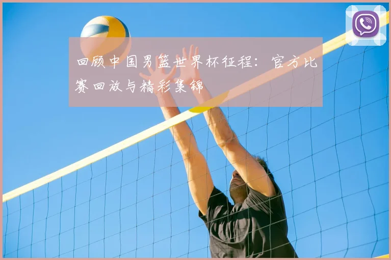 回顾中国男篮世界杯征程:官方比赛回放与精彩集锦