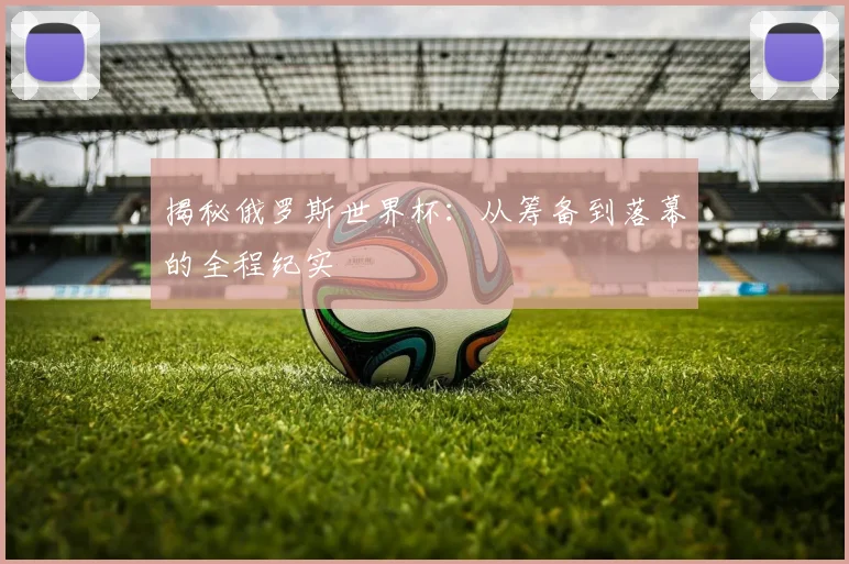 揭秘俄罗斯世界杯：从筹备到落幕的全程纪实