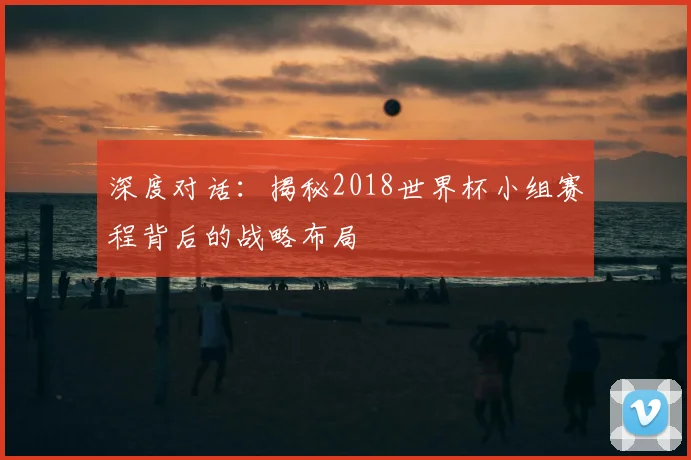 深度对话：揭秘2018世界杯小组赛程背后的战略布局