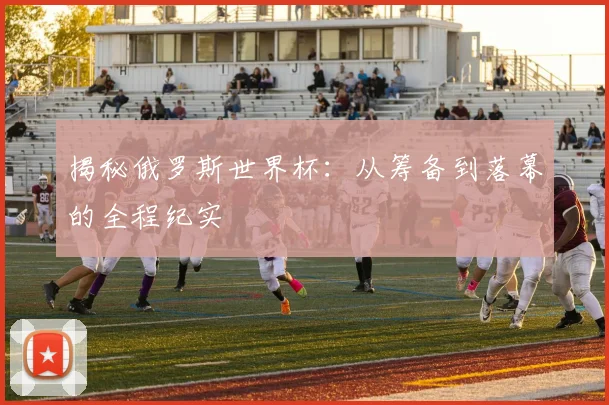 揭秘俄罗斯世界杯：从筹备到落幕的全程纪实