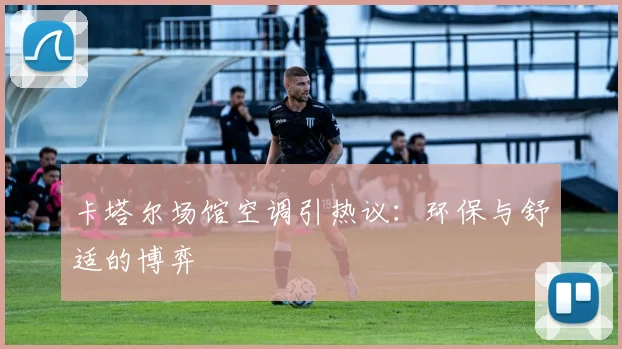 卡塔尔场馆空调引热议：环保与舒适的博弈
