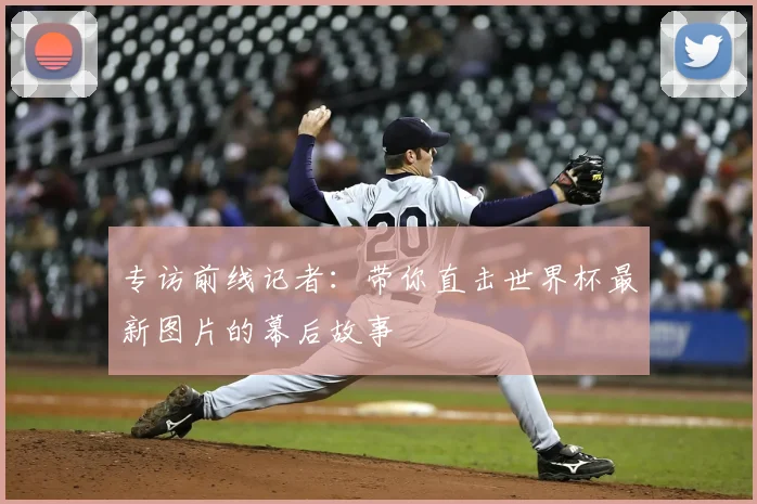 专访前线记者:带你直击世界杯最新图片的幕后故事