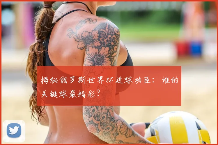 揭秘俄罗斯世界杯进球功臣：谁的关键球最精彩？