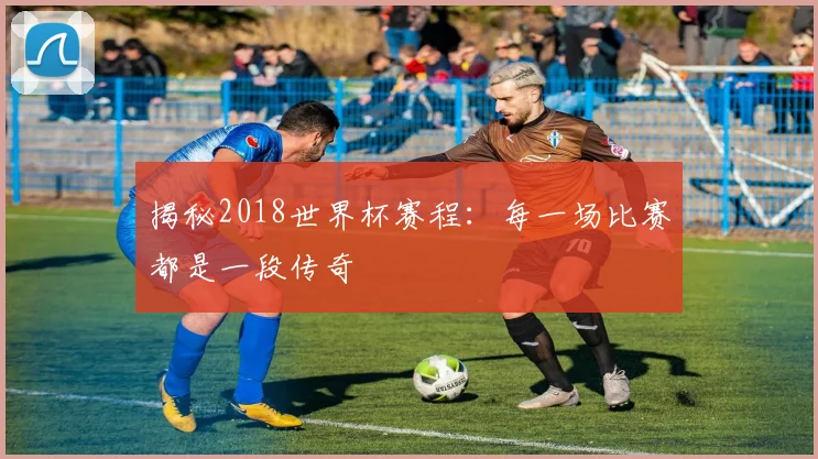 揭秘2018世界杯赛程：每一场比赛都是一段传奇