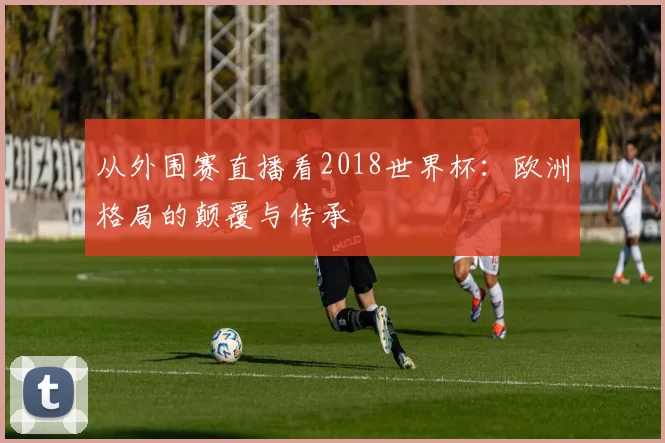 从外围赛直播看2018世界杯：欧洲格局的颠覆与传承