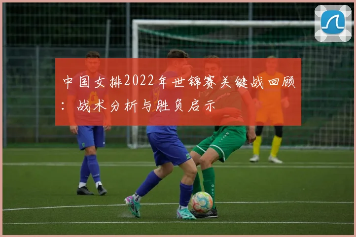 中国女排2022年世锦赛关键战回顾：战术分析与胜负启示