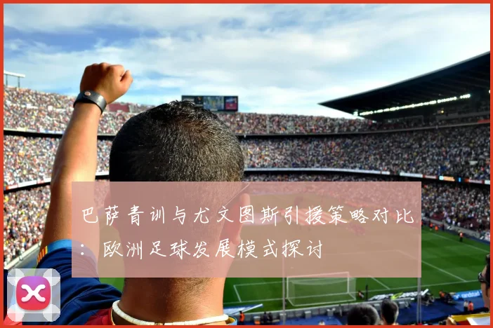 巴萨青训与尤文图斯引援策略对比：欧洲足球发展模式探讨