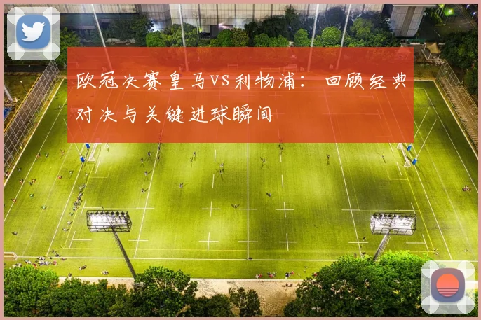 欧冠决赛皇马vs利物浦：回顾经典对决与关键进球瞬间