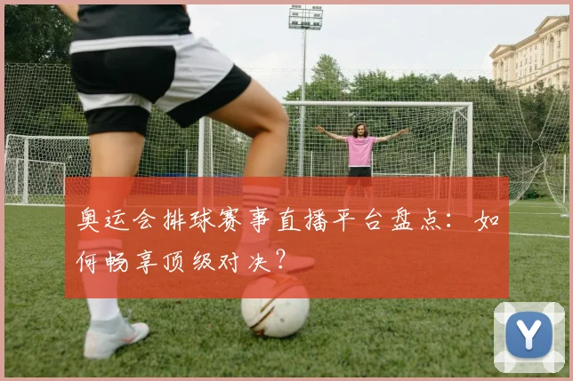 奥运会排球赛事直播平台盘点：如何畅享顶级对决？