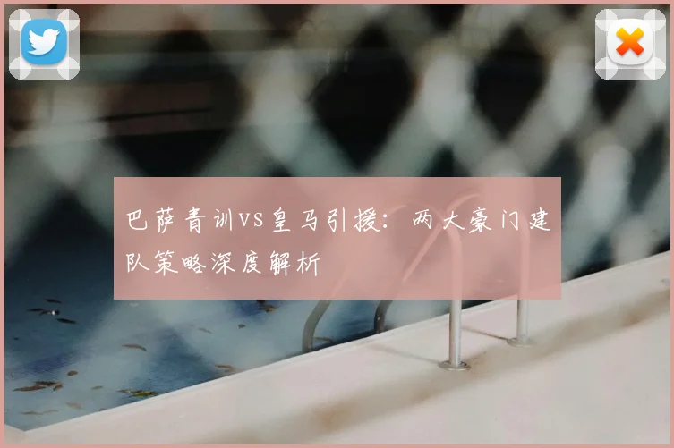 巴萨青训vs皇马引援：两大豪门建队策略深度解析