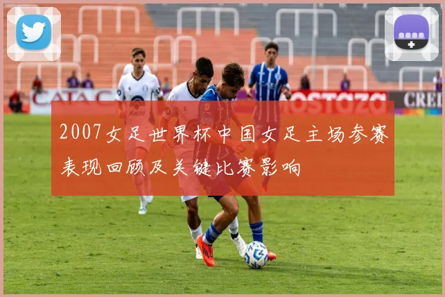 2007女足世界杯中国女足主场参赛表现回顾及关键比赛影响
