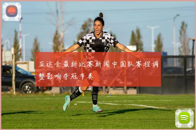 亚运会最新比赛新闻中国队赛程调整影响夺冠节奏