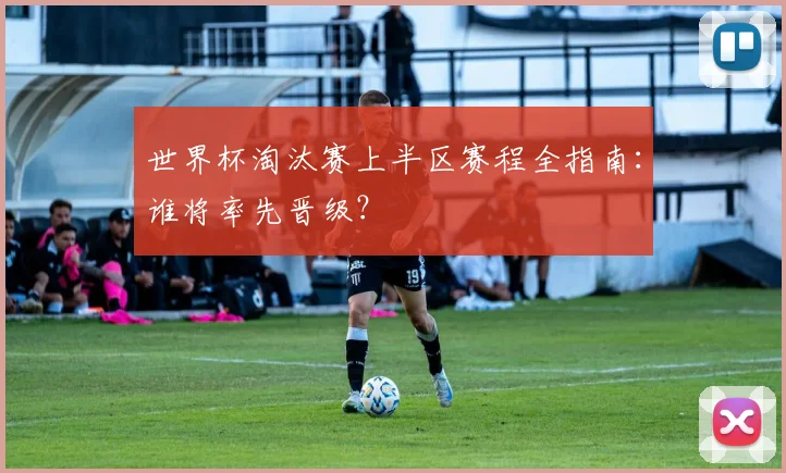 世界杯淘汰赛上半区赛程全指南：谁将率先晋级？