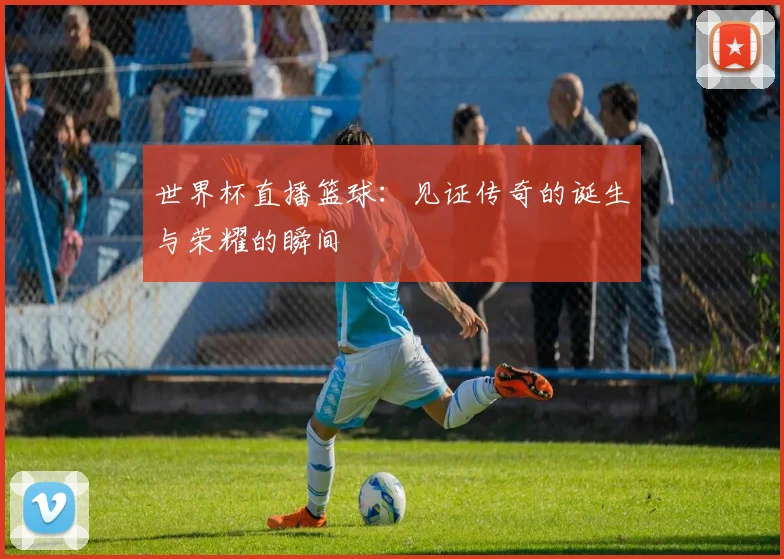 世界杯直播篮球：见证传奇的诞生与荣耀的瞬间